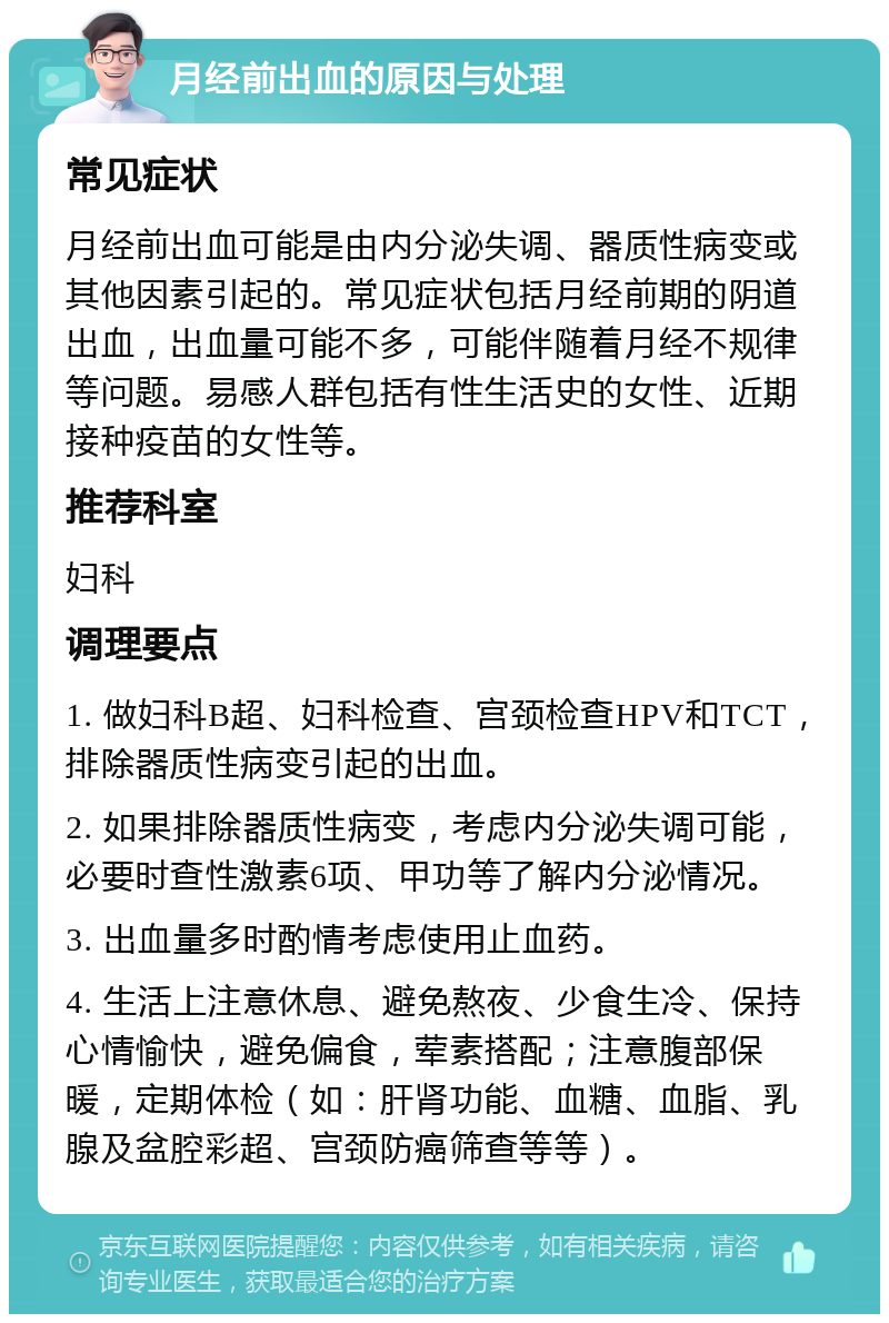 月经前出血的原因与处理 常见症状 月经前出血可能是由内分泌失调、器质性病变或其他因素引起的。常见症状包括月经前期的阴道出血，出血量可能不多，可能伴随着月经不规律等问题。易感人群包括有性生活史的女性、近期接种疫苗的女性等。 推荐科室 妇科 调理要点 1. 做妇科B超、妇科检查、宫颈检查HPV和TCT，排除器质性病变引起的出血。 2. 如果排除器质性病变，考虑内分泌失调可能，必要时查性激素6项、甲功等了解内分泌情况。 3. 出血量多时酌情考虑使用止血药。 4. 生活上注意休息、避免熬夜、少食生冷、保持心情愉快，避免偏食，荤素搭配；注意腹部保暖，定期体检（如：肝肾功能、血糖、血脂、乳腺及盆腔彩超、宫颈防癌筛查等等）。