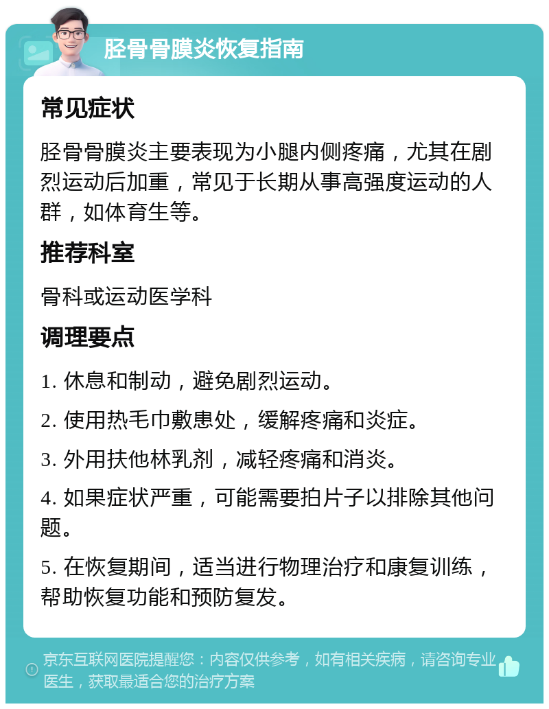 胫骨骨膜炎恢复指南 常见症状 胫骨骨膜炎主要表现为小腿内侧疼痛，尤其在剧烈运动后加重，常见于长期从事高强度运动的人群，如体育生等。 推荐科室 骨科或运动医学科 调理要点 1. 休息和制动，避免剧烈运动。 2. 使用热毛巾敷患处，缓解疼痛和炎症。 3. 外用扶他林乳剂，减轻疼痛和消炎。 4. 如果症状严重，可能需要拍片子以排除其他问题。 5. 在恢复期间，适当进行物理治疗和康复训练，帮助恢复功能和预防复发。