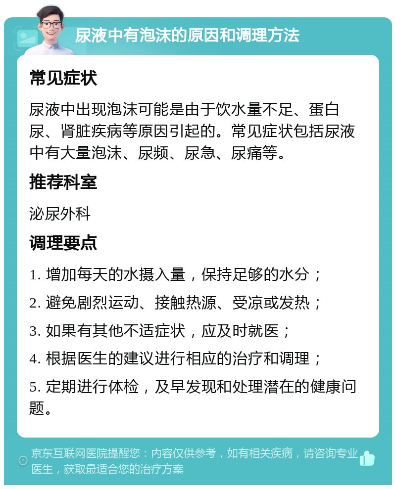 尿液中有泡沫的原因和调理方法 常见症状 尿液中出现泡沫可能是由于饮水量不足、蛋白尿、肾脏疾病等原因引起的。常见症状包括尿液中有大量泡沫、尿频、尿急、尿痛等。 推荐科室 泌尿外科 调理要点 1. 增加每天的水摄入量，保持足够的水分； 2. 避免剧烈运动、接触热源、受凉或发热； 3. 如果有其他不适症状，应及时就医； 4. 根据医生的建议进行相应的治疗和调理； 5. 定期进行体检，及早发现和处理潜在的健康问题。