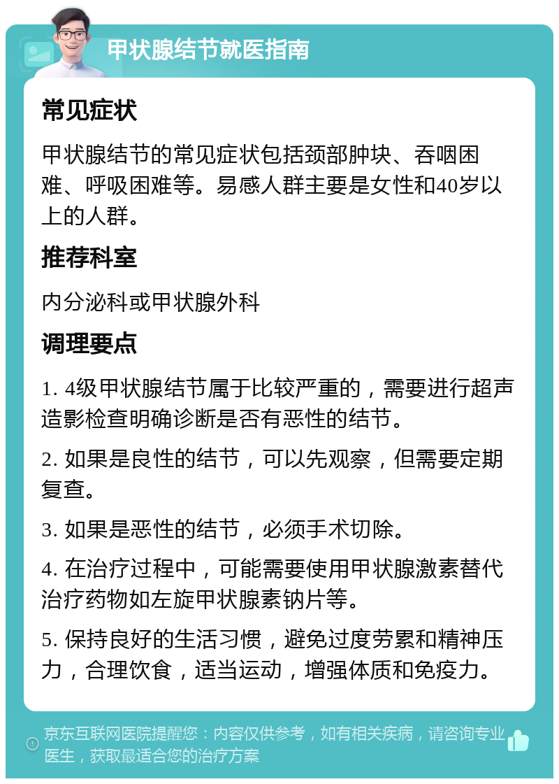 甲状腺结节就医指南 常见症状 甲状腺结节的常见症状包括颈部肿块、吞咽困难、呼吸困难等。易感人群主要是女性和40岁以上的人群。 推荐科室 内分泌科或甲状腺外科 调理要点 1. 4级甲状腺结节属于比较严重的，需要进行超声造影检查明确诊断是否有恶性的结节。 2. 如果是良性的结节，可以先观察，但需要定期复查。 3. 如果是恶性的结节，必须手术切除。 4. 在治疗过程中，可能需要使用甲状腺激素替代治疗药物如左旋甲状腺素钠片等。 5. 保持良好的生活习惯，避免过度劳累和精神压力，合理饮食，适当运动，增强体质和免疫力。