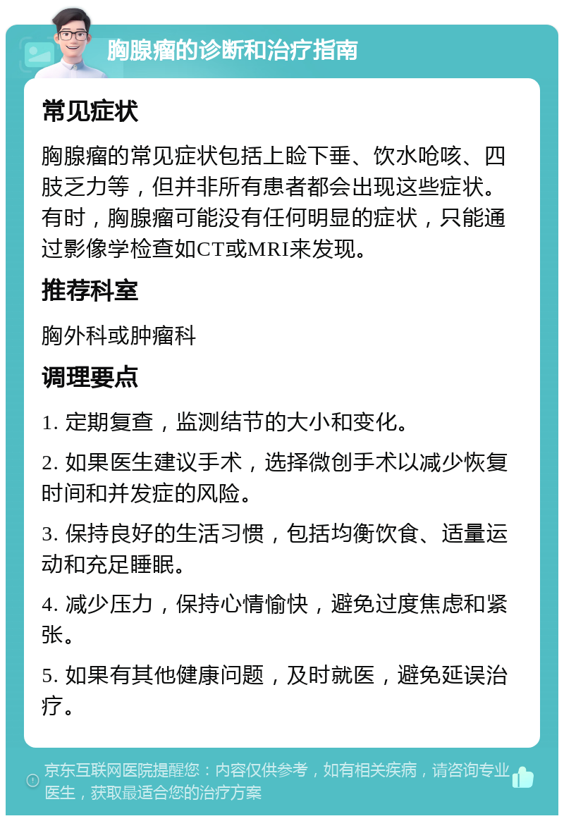 胸腺瘤的诊断和治疗指南 常见症状 胸腺瘤的常见症状包括上睑下垂、饮水呛咳、四肢乏力等，但并非所有患者都会出现这些症状。有时，胸腺瘤可能没有任何明显的症状，只能通过影像学检查如CT或MRI来发现。 推荐科室 胸外科或肿瘤科 调理要点 1. 定期复查，监测结节的大小和变化。 2. 如果医生建议手术，选择微创手术以减少恢复时间和并发症的风险。 3. 保持良好的生活习惯，包括均衡饮食、适量运动和充足睡眠。 4. 减少压力，保持心情愉快，避免过度焦虑和紧张。 5. 如果有其他健康问题，及时就医，避免延误治疗。