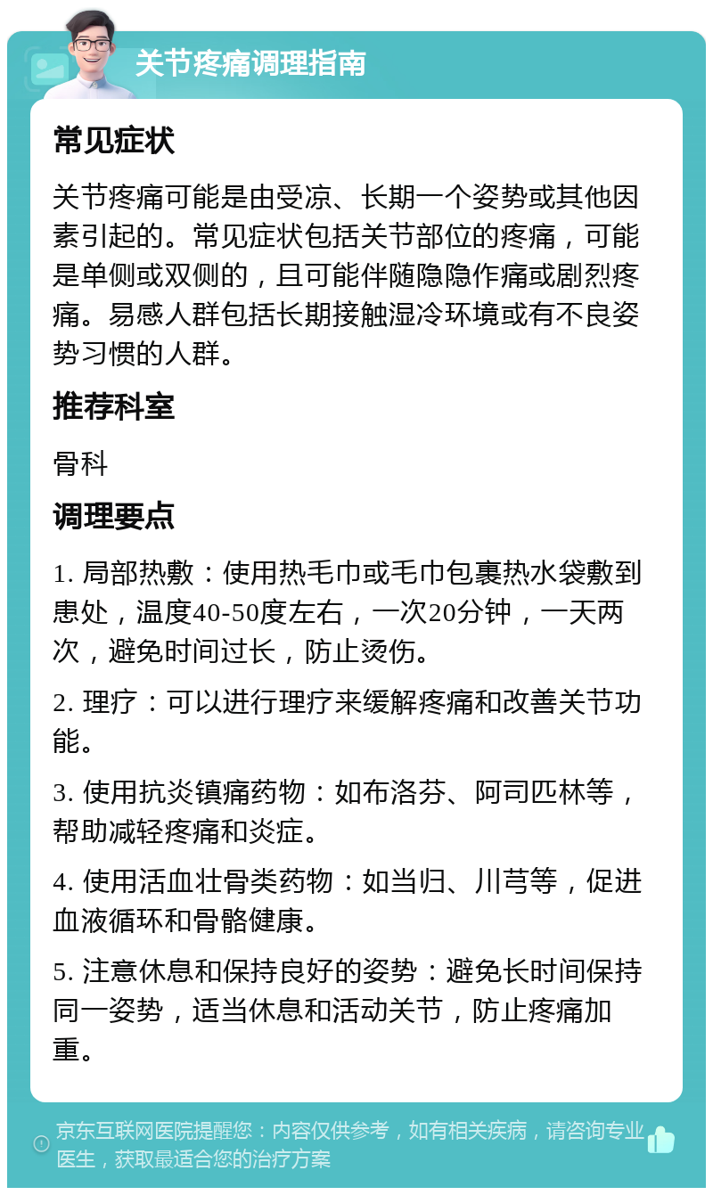 关节疼痛调理指南 常见症状 关节疼痛可能是由受凉、长期一个姿势或其他因素引起的。常见症状包括关节部位的疼痛，可能是单侧或双侧的，且可能伴随隐隐作痛或剧烈疼痛。易感人群包括长期接触湿冷环境或有不良姿势习惯的人群。 推荐科室 骨科 调理要点 1. 局部热敷：使用热毛巾或毛巾包裹热水袋敷到患处，温度40-50度左右，一次20分钟，一天两次，避免时间过长，防止烫伤。 2. 理疗：可以进行理疗来缓解疼痛和改善关节功能。 3. 使用抗炎镇痛药物：如布洛芬、阿司匹林等，帮助减轻疼痛和炎症。 4. 使用活血壮骨类药物：如当归、川芎等，促进血液循环和骨骼健康。 5. 注意休息和保持良好的姿势：避免长时间保持同一姿势，适当休息和活动关节，防止疼痛加重。