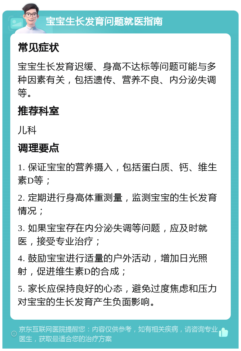 宝宝生长发育问题就医指南 常见症状 宝宝生长发育迟缓、身高不达标等问题可能与多种因素有关，包括遗传、营养不良、内分泌失调等。 推荐科室 儿科 调理要点 1. 保证宝宝的营养摄入，包括蛋白质、钙、维生素D等； 2. 定期进行身高体重测量，监测宝宝的生长发育情况； 3. 如果宝宝存在内分泌失调等问题，应及时就医，接受专业治疗； 4. 鼓励宝宝进行适量的户外活动，增加日光照射，促进维生素D的合成； 5. 家长应保持良好的心态，避免过度焦虑和压力对宝宝的生长发育产生负面影响。