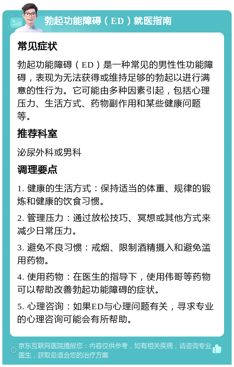 勃起功能障碍（ED）就医指南 常见症状 勃起功能障碍（ED）是一种常见的男性性功能障碍，表现为无法获得或维持足够的勃起以进行满意的性行为。它可能由多种因素引起，包括心理压力、生活方式、药物副作用和某些健康问题等。 推荐科室 泌尿外科或男科 调理要点 1. 健康的生活方式：保持适当的体重、规律的锻炼和健康的饮食习惯。 2. 管理压力：通过放松技巧、冥想或其他方式来减少日常压力。 3. 避免不良习惯：戒烟、限制酒精摄入和避免滥用药物。 4. 使用药物：在医生的指导下，使用伟哥等药物可以帮助改善勃起功能障碍的症状。 5. 心理咨询：如果ED与心理问题有关，寻求专业的心理咨询可能会有所帮助。