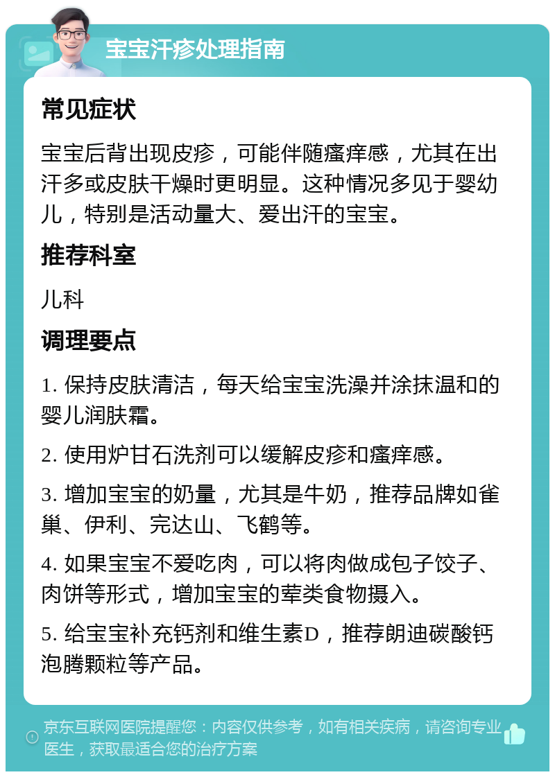 宝宝汗疹处理指南 常见症状 宝宝后背出现皮疹，可能伴随瘙痒感，尤其在出汗多或皮肤干燥时更明显。这种情况多见于婴幼儿，特别是活动量大、爱出汗的宝宝。 推荐科室 儿科 调理要点 1. 保持皮肤清洁，每天给宝宝洗澡并涂抹温和的婴儿润肤霜。 2. 使用炉甘石洗剂可以缓解皮疹和瘙痒感。 3. 增加宝宝的奶量，尤其是牛奶，推荐品牌如雀巢、伊利、完达山、飞鹤等。 4. 如果宝宝不爱吃肉，可以将肉做成包子饺子、肉饼等形式，增加宝宝的荤类食物摄入。 5. 给宝宝补充钙剂和维生素D，推荐朗迪碳酸钙泡腾颗粒等产品。