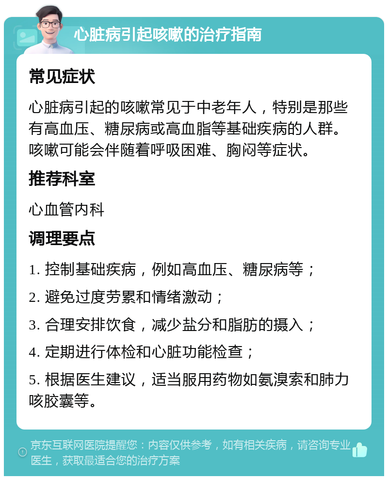 心脏病引起咳嗽的治疗指南 常见症状 心脏病引起的咳嗽常见于中老年人，特别是那些有高血压、糖尿病或高血脂等基础疾病的人群。咳嗽可能会伴随着呼吸困难、胸闷等症状。 推荐科室 心血管内科 调理要点 1. 控制基础疾病，例如高血压、糖尿病等； 2. 避免过度劳累和情绪激动； 3. 合理安排饮食，减少盐分和脂肪的摄入； 4. 定期进行体检和心脏功能检查； 5. 根据医生建议，适当服用药物如氨溴索和肺力咳胶囊等。