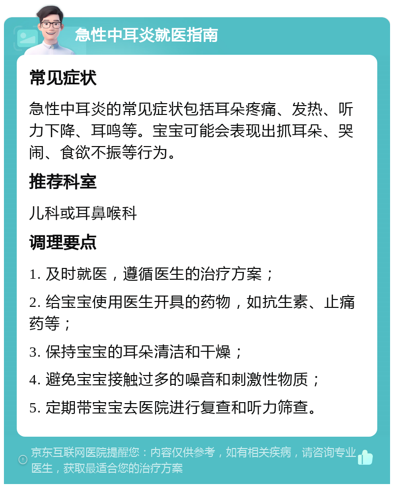 急性中耳炎就医指南 常见症状 急性中耳炎的常见症状包括耳朵疼痛、发热、听力下降、耳鸣等。宝宝可能会表现出抓耳朵、哭闹、食欲不振等行为。 推荐科室 儿科或耳鼻喉科 调理要点 1. 及时就医，遵循医生的治疗方案； 2. 给宝宝使用医生开具的药物，如抗生素、止痛药等； 3. 保持宝宝的耳朵清洁和干燥； 4. 避免宝宝接触过多的噪音和刺激性物质； 5. 定期带宝宝去医院进行复查和听力筛查。