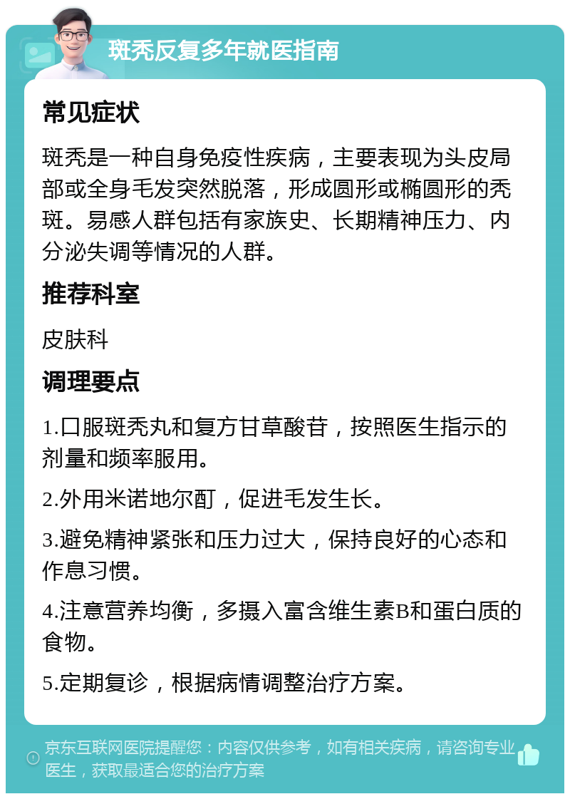 斑秃反复多年就医指南 常见症状 斑秃是一种自身免疫性疾病，主要表现为头皮局部或全身毛发突然脱落，形成圆形或椭圆形的秃斑。易感人群包括有家族史、长期精神压力、内分泌失调等情况的人群。 推荐科室 皮肤科 调理要点 1.口服斑秃丸和复方甘草酸苷，按照医生指示的剂量和频率服用。 2.外用米诺地尔酊，促进毛发生长。 3.避免精神紧张和压力过大，保持良好的心态和作息习惯。 4.注意营养均衡，多摄入富含维生素B和蛋白质的食物。 5.定期复诊，根据病情调整治疗方案。