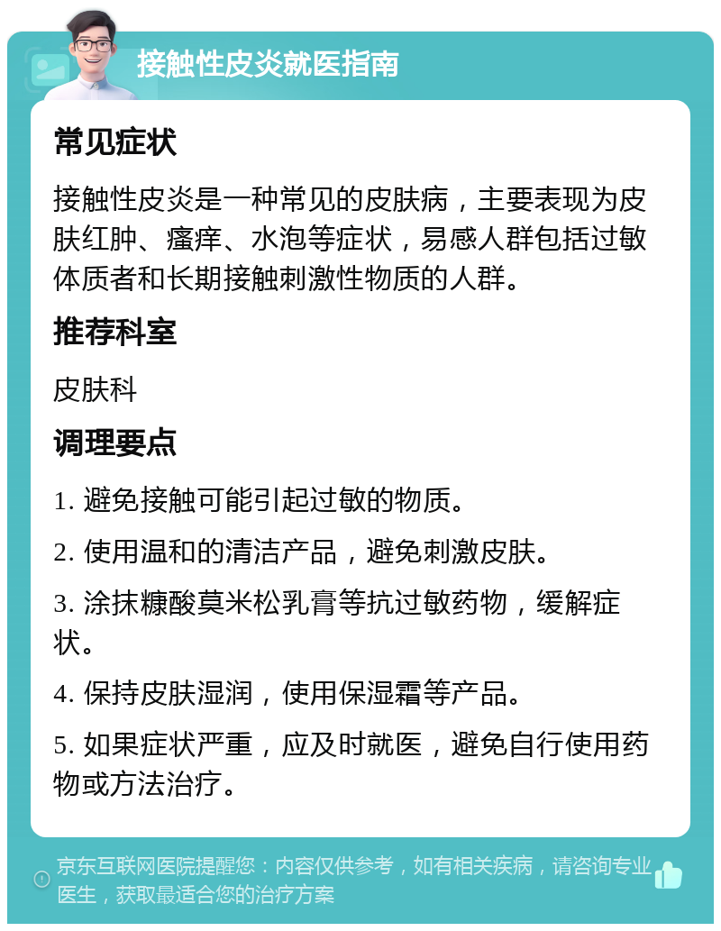 接触性皮炎就医指南 常见症状 接触性皮炎是一种常见的皮肤病，主要表现为皮肤红肿、瘙痒、水泡等症状，易感人群包括过敏体质者和长期接触刺激性物质的人群。 推荐科室 皮肤科 调理要点 1. 避免接触可能引起过敏的物质。 2. 使用温和的清洁产品，避免刺激皮肤。 3. 涂抹糠酸莫米松乳膏等抗过敏药物，缓解症状。 4. 保持皮肤湿润，使用保湿霜等产品。 5. 如果症状严重，应及时就医，避免自行使用药物或方法治疗。