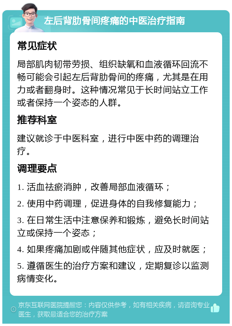 左后背肋骨间疼痛的中医治疗指南 常见症状 局部肌肉韧带劳损、组织缺氧和血液循环回流不畅可能会引起左后背肋骨间的疼痛，尤其是在用力或者翻身时。这种情况常见于长时间站立工作或者保持一个姿态的人群。 推荐科室 建议就诊于中医科室，进行中医中药的调理治疗。 调理要点 1. 活血祛瘀消肿，改善局部血液循环； 2. 使用中药调理，促进身体的自我修复能力； 3. 在日常生活中注意保养和锻炼，避免长时间站立或保持一个姿态； 4. 如果疼痛加剧或伴随其他症状，应及时就医； 5. 遵循医生的治疗方案和建议，定期复诊以监测病情变化。