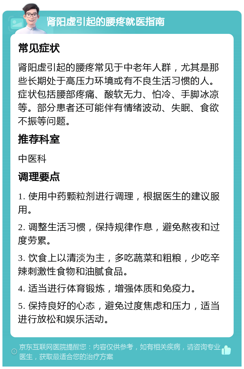 肾阳虚引起的腰疼就医指南 常见症状 肾阳虚引起的腰疼常见于中老年人群，尤其是那些长期处于高压力环境或有不良生活习惯的人。症状包括腰部疼痛、酸软无力、怕冷、手脚冰凉等。部分患者还可能伴有情绪波动、失眠、食欲不振等问题。 推荐科室 中医科 调理要点 1. 使用中药颗粒剂进行调理，根据医生的建议服用。 2. 调整生活习惯，保持规律作息，避免熬夜和过度劳累。 3. 饮食上以清淡为主，多吃蔬菜和粗粮，少吃辛辣刺激性食物和油腻食品。 4. 适当进行体育锻炼，增强体质和免疫力。 5. 保持良好的心态，避免过度焦虑和压力，适当进行放松和娱乐活动。