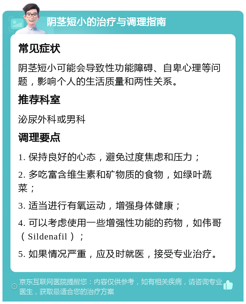 阴茎短小的治疗与调理指南 常见症状 阴茎短小可能会导致性功能障碍、自卑心理等问题，影响个人的生活质量和两性关系。 推荐科室 泌尿外科或男科 调理要点 1. 保持良好的心态，避免过度焦虑和压力； 2. 多吃富含维生素和矿物质的食物，如绿叶蔬菜； 3. 适当进行有氧运动，增强身体健康； 4. 可以考虑使用一些增强性功能的药物，如伟哥（Sildenafil）； 5. 如果情况严重，应及时就医，接受专业治疗。