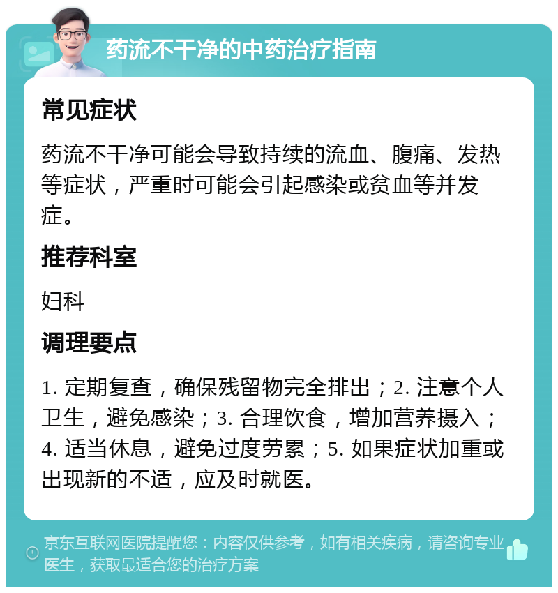 药流不干净的中药治疗指南 常见症状 药流不干净可能会导致持续的流血、腹痛、发热等症状，严重时可能会引起感染或贫血等并发症。 推荐科室 妇科 调理要点 1. 定期复查，确保残留物完全排出；2. 注意个人卫生，避免感染；3. 合理饮食，增加营养摄入；4. 适当休息，避免过度劳累；5. 如果症状加重或出现新的不适，应及时就医。