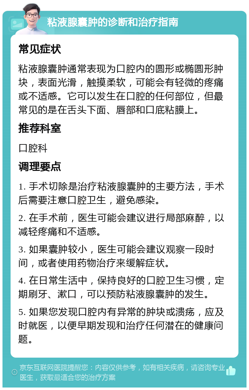 粘液腺囊肿的诊断和治疗指南 常见症状 粘液腺囊肿通常表现为口腔内的圆形或椭圆形肿块，表面光滑，触摸柔软，可能会有轻微的疼痛或不适感。它可以发生在口腔的任何部位，但最常见的是在舌头下面、唇部和口底粘膜上。 推荐科室 口腔科 调理要点 1. 手术切除是治疗粘液腺囊肿的主要方法，手术后需要注意口腔卫生，避免感染。 2. 在手术前，医生可能会建议进行局部麻醉，以减轻疼痛和不适感。 3. 如果囊肿较小，医生可能会建议观察一段时间，或者使用药物治疗来缓解症状。 4. 在日常生活中，保持良好的口腔卫生习惯，定期刷牙、漱口，可以预防粘液腺囊肿的发生。 5. 如果您发现口腔内有异常的肿块或溃疡，应及时就医，以便早期发现和治疗任何潜在的健康问题。