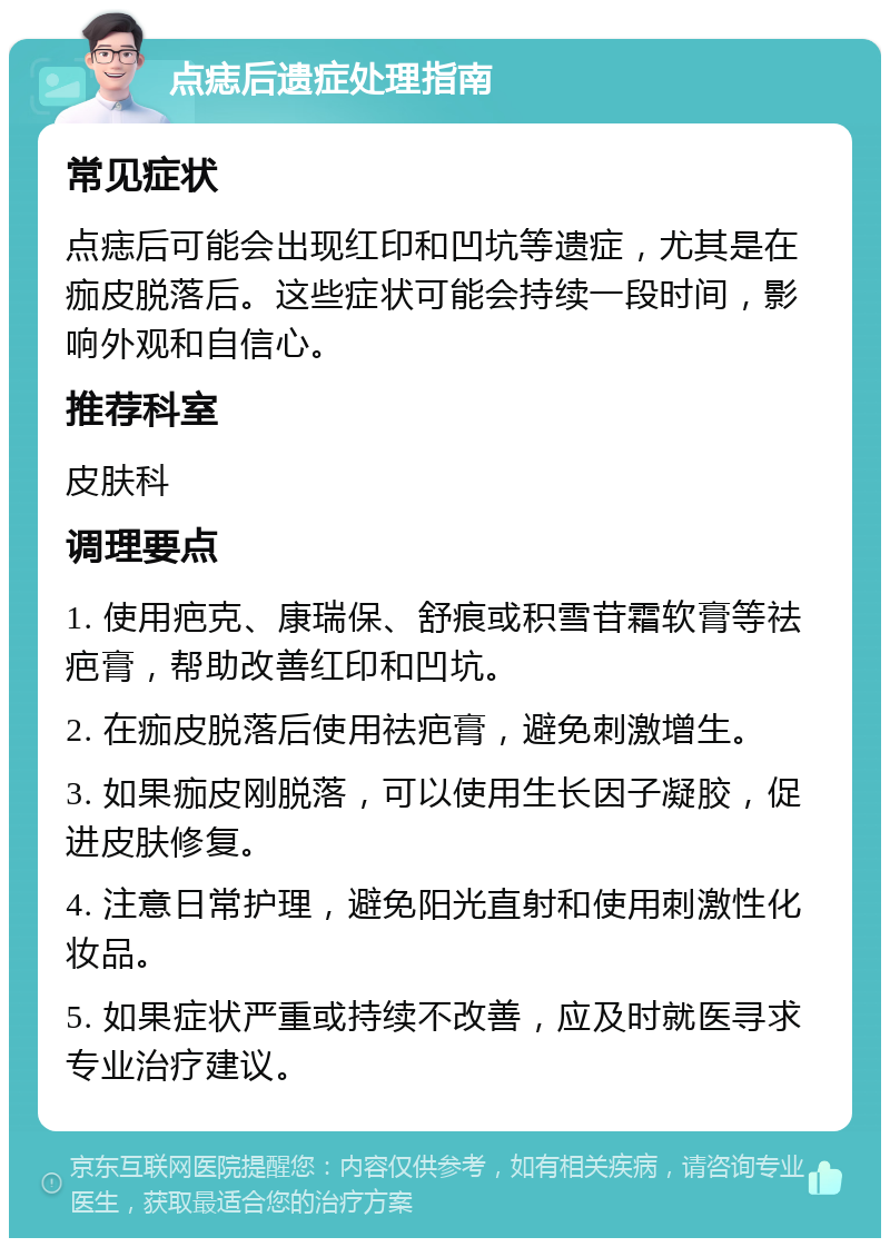 点痣后遗症处理指南 常见症状 点痣后可能会出现红印和凹坑等遗症，尤其是在痂皮脱落后。这些症状可能会持续一段时间，影响外观和自信心。 推荐科室 皮肤科 调理要点 1. 使用疤克、康瑞保、舒痕或积雪苷霜软膏等祛疤膏，帮助改善红印和凹坑。 2. 在痂皮脱落后使用祛疤膏，避免刺激增生。 3. 如果痂皮刚脱落，可以使用生长因子凝胶，促进皮肤修复。 4. 注意日常护理，避免阳光直射和使用刺激性化妆品。 5. 如果症状严重或持续不改善，应及时就医寻求专业治疗建议。