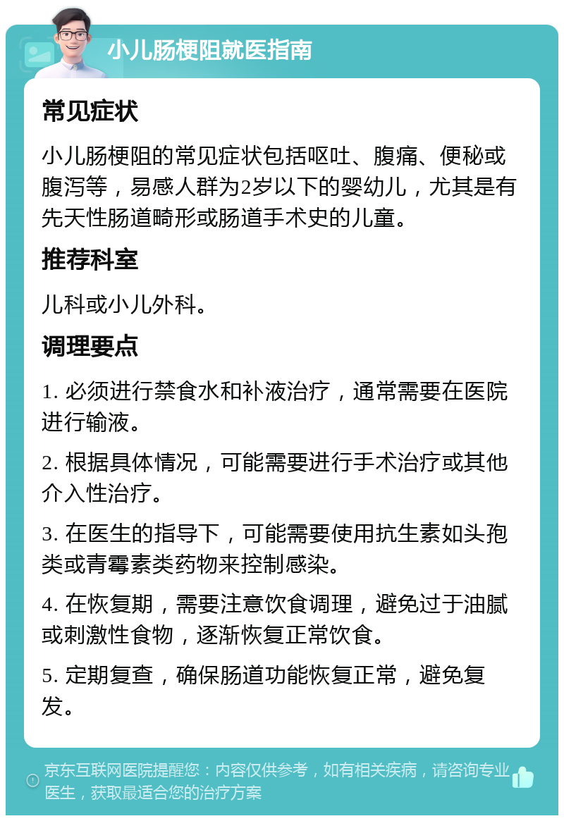 小儿肠梗阻就医指南 常见症状 小儿肠梗阻的常见症状包括呕吐、腹痛、便秘或腹泻等，易感人群为2岁以下的婴幼儿，尤其是有先天性肠道畸形或肠道手术史的儿童。 推荐科室 儿科或小儿外科。 调理要点 1. 必须进行禁食水和补液治疗，通常需要在医院进行输液。 2. 根据具体情况，可能需要进行手术治疗或其他介入性治疗。 3. 在医生的指导下，可能需要使用抗生素如头孢类或青霉素类药物来控制感染。 4. 在恢复期，需要注意饮食调理，避免过于油腻或刺激性食物，逐渐恢复正常饮食。 5. 定期复查，确保肠道功能恢复正常，避免复发。