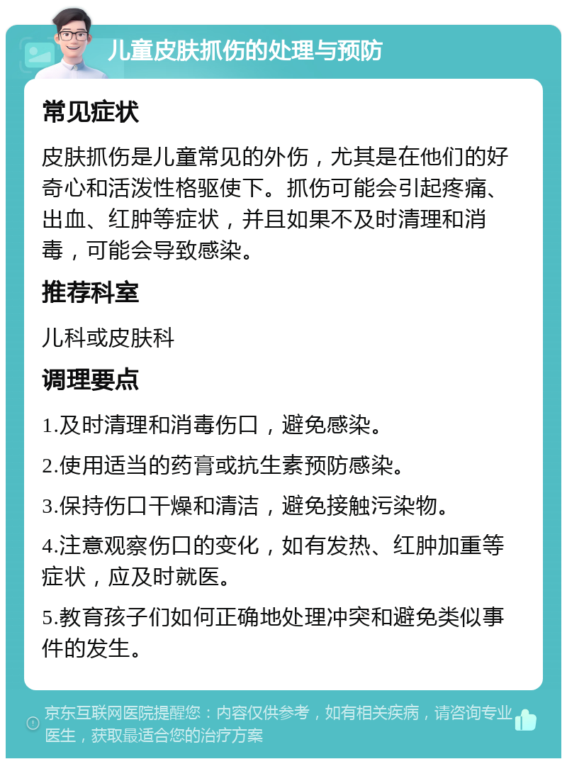 儿童皮肤抓伤的处理与预防 常见症状 皮肤抓伤是儿童常见的外伤，尤其是在他们的好奇心和活泼性格驱使下。抓伤可能会引起疼痛、出血、红肿等症状，并且如果不及时清理和消毒，可能会导致感染。 推荐科室 儿科或皮肤科 调理要点 1.及时清理和消毒伤口，避免感染。 2.使用适当的药膏或抗生素预防感染。 3.保持伤口干燥和清洁，避免接触污染物。 4.注意观察伤口的变化，如有发热、红肿加重等症状，应及时就医。 5.教育孩子们如何正确地处理冲突和避免类似事件的发生。