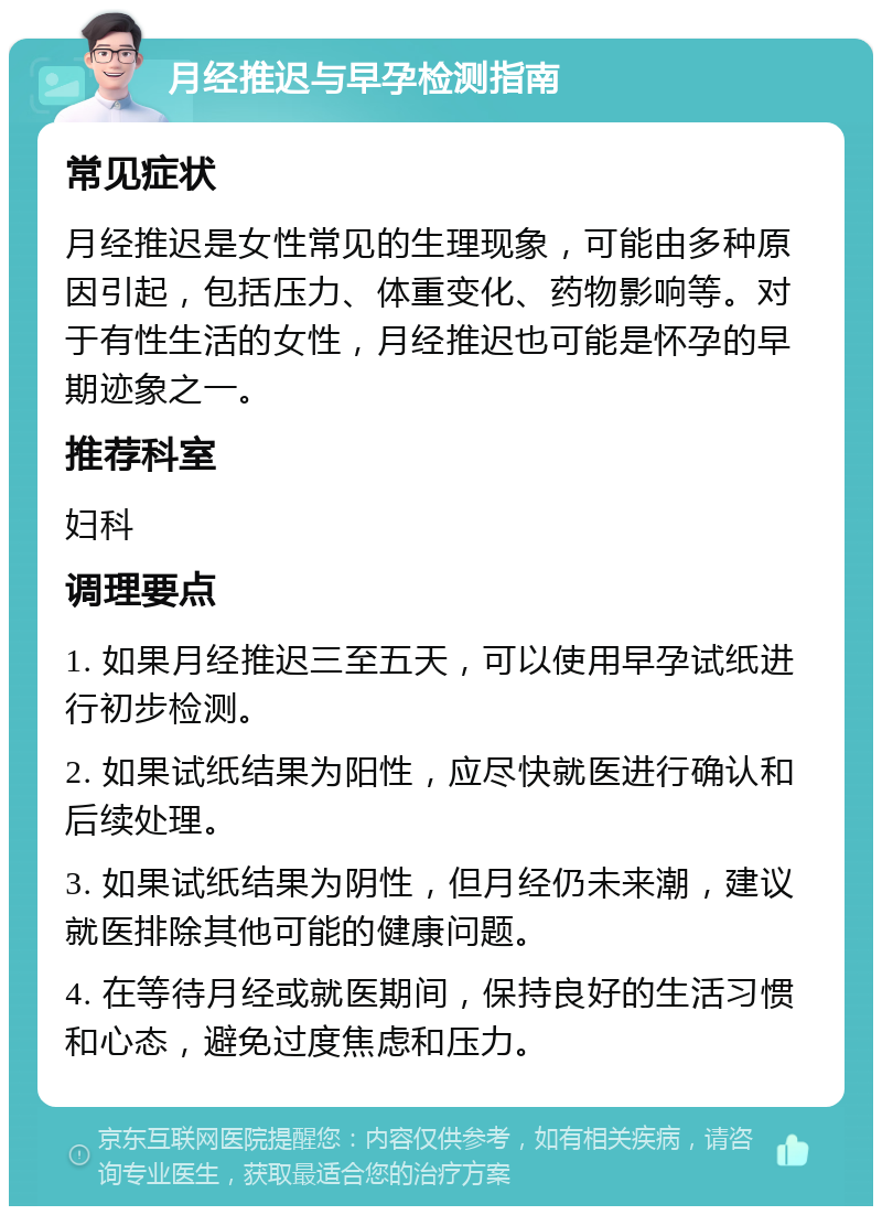 月经推迟与早孕检测指南 常见症状 月经推迟是女性常见的生理现象，可能由多种原因引起，包括压力、体重变化、药物影响等。对于有性生活的女性，月经推迟也可能是怀孕的早期迹象之一。 推荐科室 妇科 调理要点 1. 如果月经推迟三至五天，可以使用早孕试纸进行初步检测。 2. 如果试纸结果为阳性，应尽快就医进行确认和后续处理。 3. 如果试纸结果为阴性，但月经仍未来潮，建议就医排除其他可能的健康问题。 4. 在等待月经或就医期间，保持良好的生活习惯和心态，避免过度焦虑和压力。