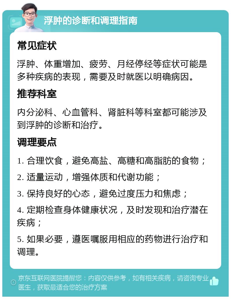 浮肿的诊断和调理指南 常见症状 浮肿、体重增加、疲劳、月经停经等症状可能是多种疾病的表现，需要及时就医以明确病因。 推荐科室 内分泌科、心血管科、肾脏科等科室都可能涉及到浮肿的诊断和治疗。 调理要点 1. 合理饮食，避免高盐、高糖和高脂肪的食物； 2. 适量运动，增强体质和代谢功能； 3. 保持良好的心态，避免过度压力和焦虑； 4. 定期检查身体健康状况，及时发现和治疗潜在疾病； 5. 如果必要，遵医嘱服用相应的药物进行治疗和调理。