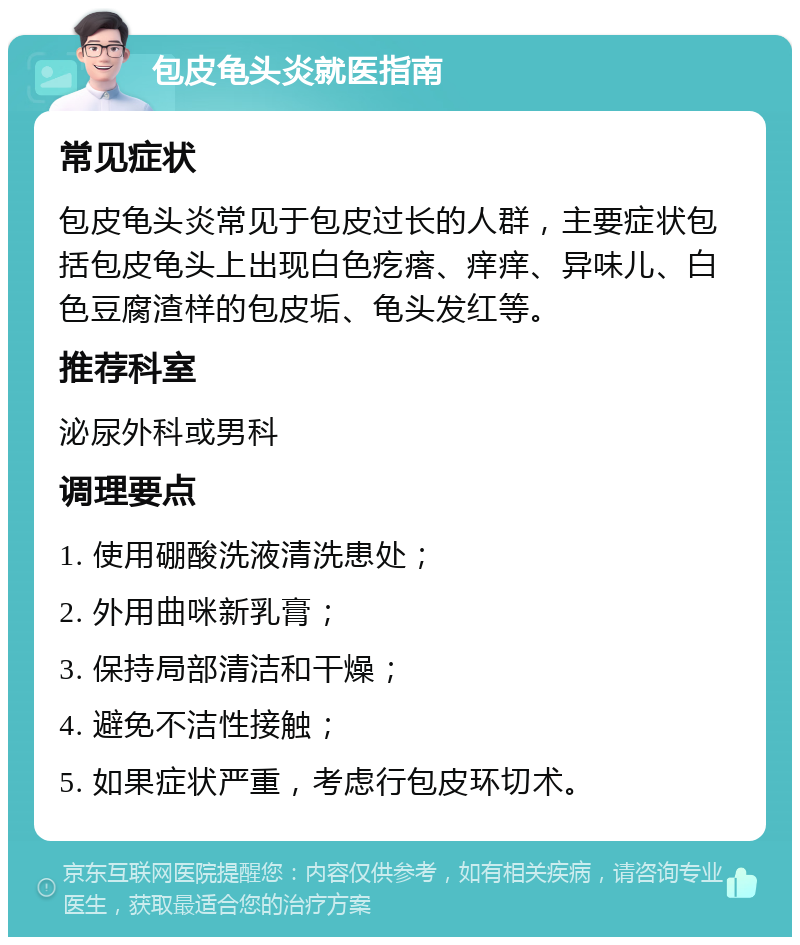 包皮龟头炎就医指南 常见症状 包皮龟头炎常见于包皮过长的人群，主要症状包括包皮龟头上出现白色疙瘩、痒痒、异味儿、白色豆腐渣样的包皮垢、龟头发红等。 推荐科室 泌尿外科或男科 调理要点 1. 使用硼酸洗液清洗患处； 2. 外用曲咪新乳膏； 3. 保持局部清洁和干燥； 4. 避免不洁性接触； 5. 如果症状严重，考虑行包皮环切术。