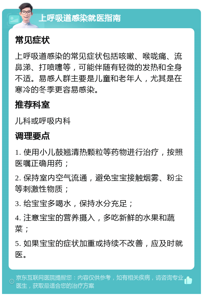 上呼吸道感染就医指南 常见症状 上呼吸道感染的常见症状包括咳嗽、喉咙痛、流鼻涕、打喷嚏等，可能伴随有轻微的发热和全身不适。易感人群主要是儿童和老年人，尤其是在寒冷的冬季更容易感染。 推荐科室 儿科或呼吸内科 调理要点 1. 使用小儿鼓翘清热颗粒等药物进行治疗，按照医嘱正确用药； 2. 保持室内空气流通，避免宝宝接触烟雾、粉尘等刺激性物质； 3. 给宝宝多喝水，保持水分充足； 4. 注意宝宝的营养摄入，多吃新鲜的水果和蔬菜； 5. 如果宝宝的症状加重或持续不改善，应及时就医。