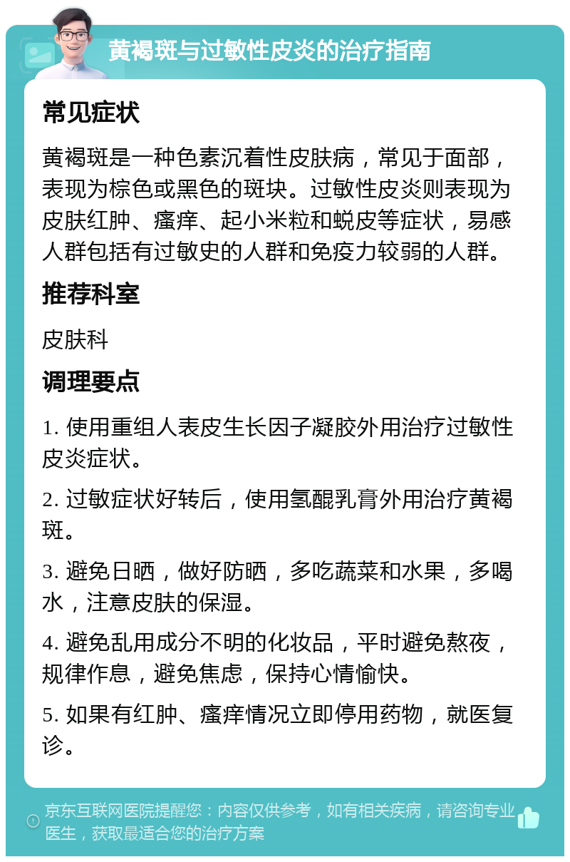 黄褐斑与过敏性皮炎的治疗指南 常见症状 黄褐斑是一种色素沉着性皮肤病，常见于面部，表现为棕色或黑色的斑块。过敏性皮炎则表现为皮肤红肿、瘙痒、起小米粒和蜕皮等症状，易感人群包括有过敏史的人群和免疫力较弱的人群。 推荐科室 皮肤科 调理要点 1. 使用重组人表皮生长因子凝胶外用治疗过敏性皮炎症状。 2. 过敏症状好转后，使用氢醌乳膏外用治疗黄褐斑。 3. 避免日晒，做好防晒，多吃蔬菜和水果，多喝水，注意皮肤的保湿。 4. 避免乱用成分不明的化妆品，平时避免熬夜，规律作息，避免焦虑，保持心情愉快。 5. 如果有红肿、瘙痒情况立即停用药物，就医复诊。