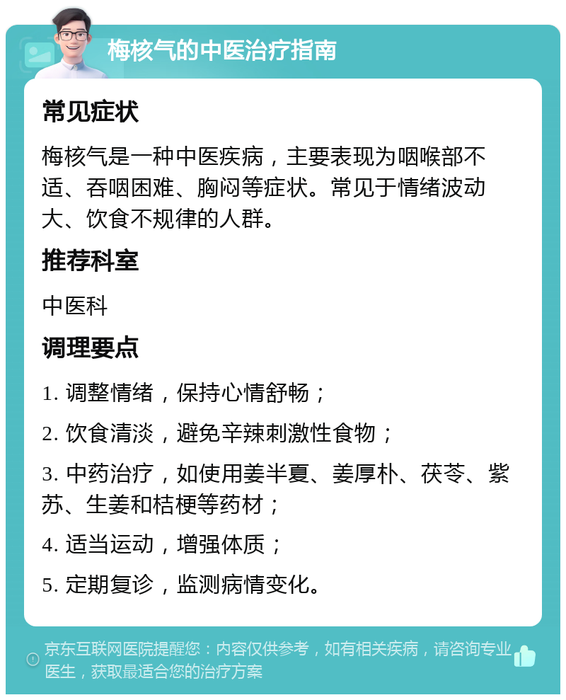 梅核气的中医治疗指南 常见症状 梅核气是一种中医疾病，主要表现为咽喉部不适、吞咽困难、胸闷等症状。常见于情绪波动大、饮食不规律的人群。 推荐科室 中医科 调理要点 1. 调整情绪，保持心情舒畅； 2. 饮食清淡，避免辛辣刺激性食物； 3. 中药治疗，如使用姜半夏、姜厚朴、茯苓、紫苏、生姜和桔梗等药材； 4. 适当运动，增强体质； 5. 定期复诊，监测病情变化。