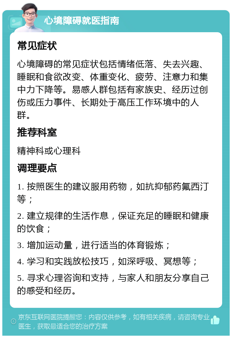 心境障碍就医指南 常见症状 心境障碍的常见症状包括情绪低落、失去兴趣、睡眠和食欲改变、体重变化、疲劳、注意力和集中力下降等。易感人群包括有家族史、经历过创伤或压力事件、长期处于高压工作环境中的人群。 推荐科室 精神科或心理科 调理要点 1. 按照医生的建议服用药物，如抗抑郁药氟西汀等； 2. 建立规律的生活作息，保证充足的睡眠和健康的饮食； 3. 增加运动量，进行适当的体育锻炼； 4. 学习和实践放松技巧，如深呼吸、冥想等； 5. 寻求心理咨询和支持，与家人和朋友分享自己的感受和经历。