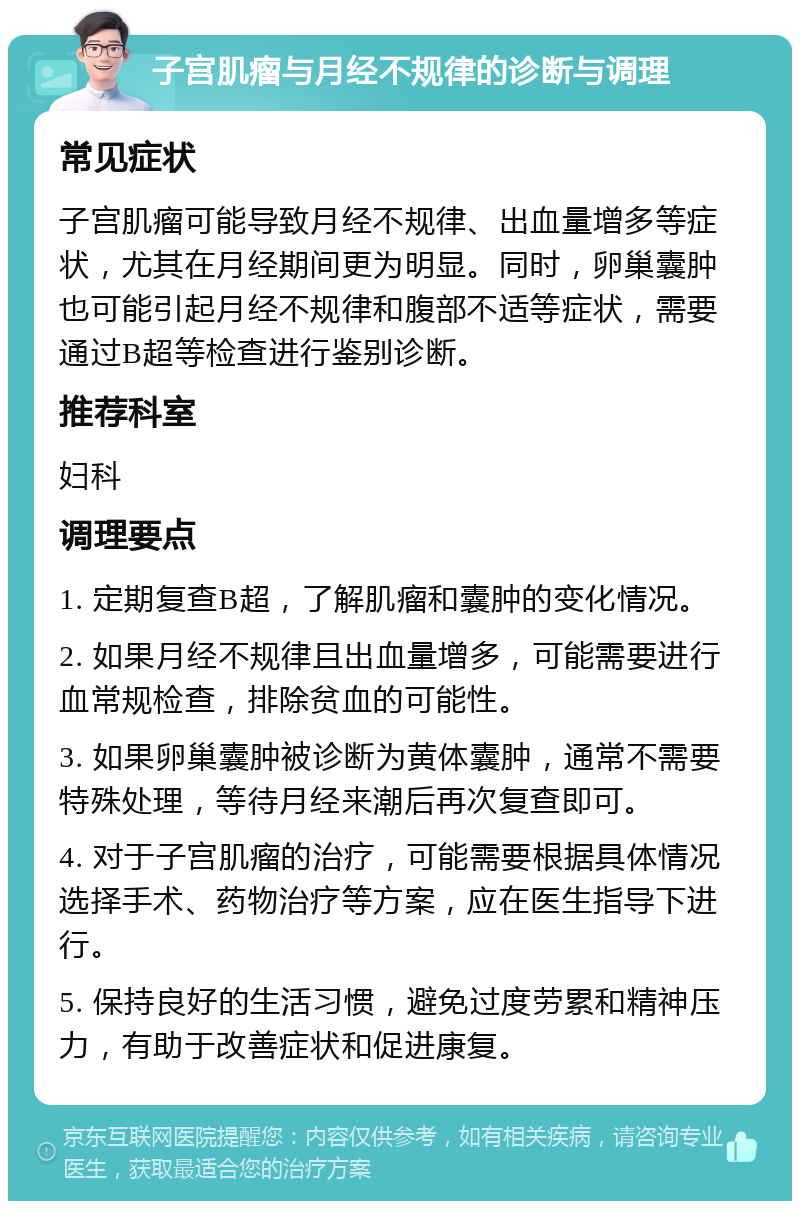 子宫肌瘤与月经不规律的诊断与调理 常见症状 子宫肌瘤可能导致月经不规律、出血量增多等症状，尤其在月经期间更为明显。同时，卵巢囊肿也可能引起月经不规律和腹部不适等症状，需要通过B超等检查进行鉴别诊断。 推荐科室 妇科 调理要点 1. 定期复查B超，了解肌瘤和囊肿的变化情况。 2. 如果月经不规律且出血量增多，可能需要进行血常规检查，排除贫血的可能性。 3. 如果卵巢囊肿被诊断为黄体囊肿，通常不需要特殊处理，等待月经来潮后再次复查即可。 4. 对于子宫肌瘤的治疗，可能需要根据具体情况选择手术、药物治疗等方案，应在医生指导下进行。 5. 保持良好的生活习惯，避免过度劳累和精神压力，有助于改善症状和促进康复。