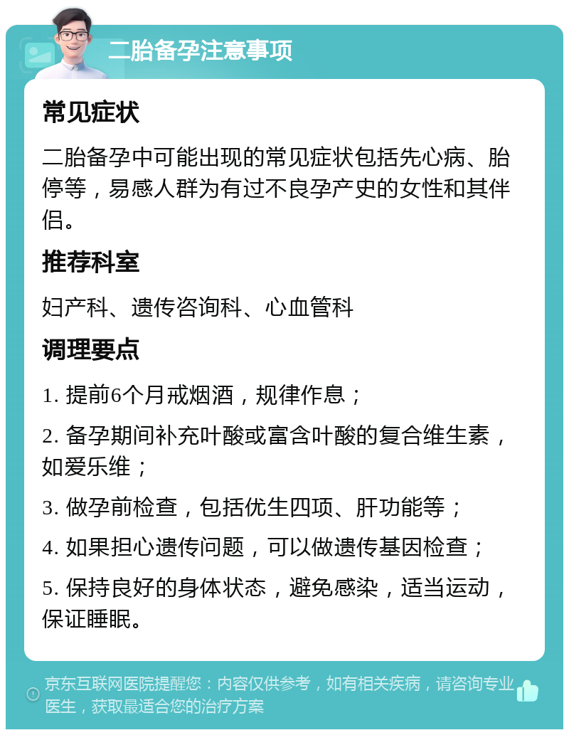 二胎备孕注意事项 常见症状 二胎备孕中可能出现的常见症状包括先心病、胎停等，易感人群为有过不良孕产史的女性和其伴侣。 推荐科室 妇产科、遗传咨询科、心血管科 调理要点 1. 提前6个月戒烟酒，规律作息； 2. 备孕期间补充叶酸或富含叶酸的复合维生素，如爱乐维； 3. 做孕前检查，包括优生四项、肝功能等； 4. 如果担心遗传问题，可以做遗传基因检查； 5. 保持良好的身体状态，避免感染，适当运动，保证睡眠。