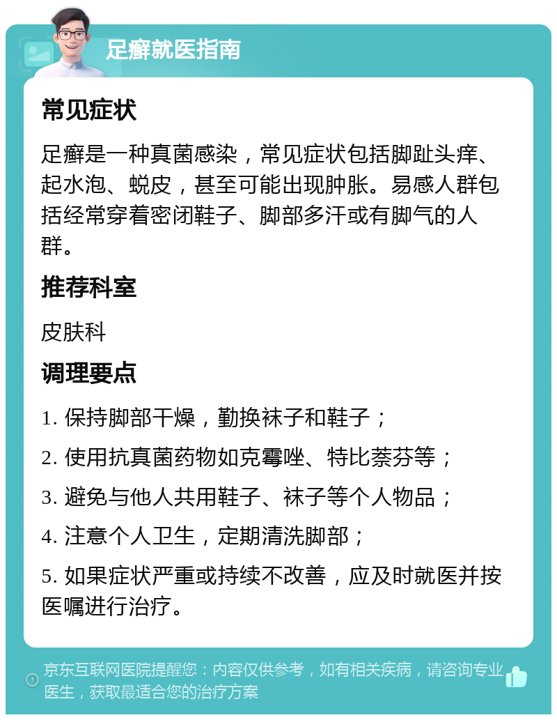 足癣就医指南 常见症状 足癣是一种真菌感染，常见症状包括脚趾头痒、起水泡、蜕皮，甚至可能出现肿胀。易感人群包括经常穿着密闭鞋子、脚部多汗或有脚气的人群。 推荐科室 皮肤科 调理要点 1. 保持脚部干燥，勤换袜子和鞋子； 2. 使用抗真菌药物如克霉唑、特比萘芬等； 3. 避免与他人共用鞋子、袜子等个人物品； 4. 注意个人卫生，定期清洗脚部； 5. 如果症状严重或持续不改善，应及时就医并按医嘱进行治疗。