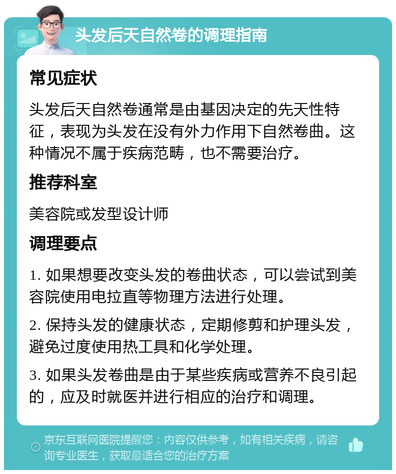 头发后天自然卷的调理指南 常见症状 头发后天自然卷通常是由基因决定的先天性特征，表现为头发在没有外力作用下自然卷曲。这种情况不属于疾病范畴，也不需要治疗。 推荐科室 美容院或发型设计师 调理要点 1. 如果想要改变头发的卷曲状态，可以尝试到美容院使用电拉直等物理方法进行处理。 2. 保持头发的健康状态，定期修剪和护理头发，避免过度使用热工具和化学处理。 3. 如果头发卷曲是由于某些疾病或营养不良引起的，应及时就医并进行相应的治疗和调理。