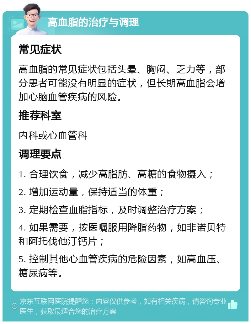 高血脂的治疗与调理 常见症状 高血脂的常见症状包括头晕、胸闷、乏力等，部分患者可能没有明显的症状，但长期高血脂会增加心脑血管疾病的风险。 推荐科室 内科或心血管科 调理要点 1. 合理饮食，减少高脂肪、高糖的食物摄入； 2. 增加运动量，保持适当的体重； 3. 定期检查血脂指标，及时调整治疗方案； 4. 如果需要，按医嘱服用降脂药物，如非诺贝特和阿托伐他汀钙片； 5. 控制其他心血管疾病的危险因素，如高血压、糖尿病等。