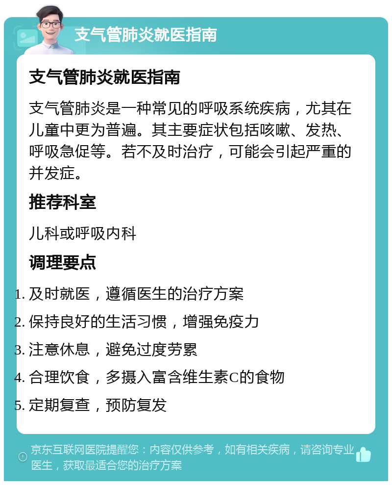 支气管肺炎就医指南 支气管肺炎就医指南 支气管肺炎是一种常见的呼吸系统疾病，尤其在儿童中更为普遍。其主要症状包括咳嗽、发热、呼吸急促等。若不及时治疗，可能会引起严重的并发症。 推荐科室 儿科或呼吸内科 调理要点 及时就医，遵循医生的治疗方案 保持良好的生活习惯，增强免疫力 注意休息，避免过度劳累 合理饮食，多摄入富含维生素C的食物 定期复查，预防复发