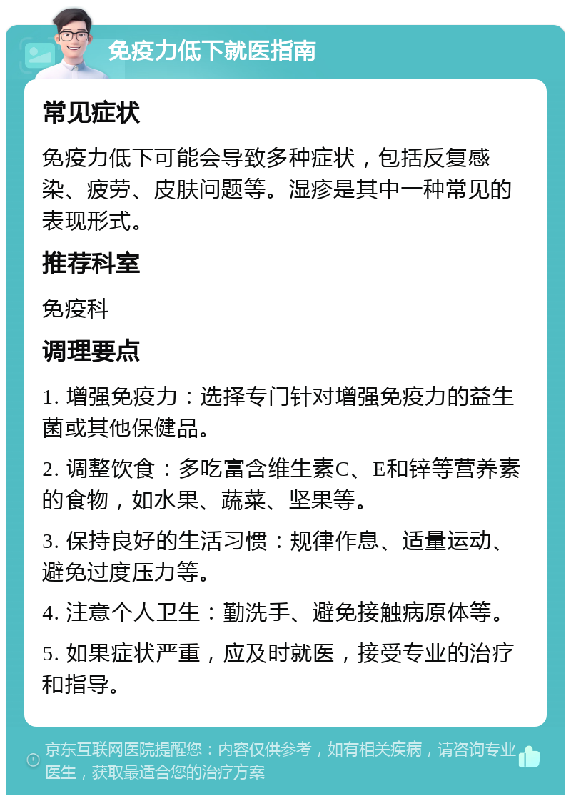 免疫力低下就医指南 常见症状 免疫力低下可能会导致多种症状，包括反复感染、疲劳、皮肤问题等。湿疹是其中一种常见的表现形式。 推荐科室 免疫科 调理要点 1. 增强免疫力：选择专门针对增强免疫力的益生菌或其他保健品。 2. 调整饮食：多吃富含维生素C、E和锌等营养素的食物，如水果、蔬菜、坚果等。 3. 保持良好的生活习惯：规律作息、适量运动、避免过度压力等。 4. 注意个人卫生：勤洗手、避免接触病原体等。 5. 如果症状严重，应及时就医，接受专业的治疗和指导。