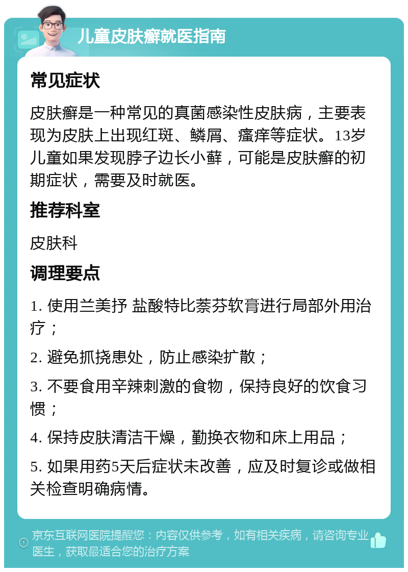 儿童皮肤癣就医指南 常见症状 皮肤癣是一种常见的真菌感染性皮肤病，主要表现为皮肤上出现红斑、鳞屑、瘙痒等症状。13岁儿童如果发现脖子边长小藓，可能是皮肤癣的初期症状，需要及时就医。 推荐科室 皮肤科 调理要点 1. 使用兰美抒 盐酸特比萘芬软膏进行局部外用治疗； 2. 避免抓挠患处，防止感染扩散； 3. 不要食用辛辣刺激的食物，保持良好的饮食习惯； 4. 保持皮肤清洁干燥，勤换衣物和床上用品； 5. 如果用药5天后症状未改善，应及时复诊或做相关检查明确病情。