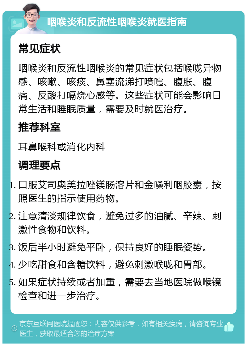 咽喉炎和反流性咽喉炎就医指南 常见症状 咽喉炎和反流性咽喉炎的常见症状包括喉咙异物感、咳嗽、咳痰、鼻塞流涕打喷嚏、腹胀、腹痛、反酸打嗝烧心感等。这些症状可能会影响日常生活和睡眠质量，需要及时就医治疗。 推荐科室 耳鼻喉科或消化内科 调理要点 口服艾司奥美拉唑镁肠溶片和金嗓利咽胶囊，按照医生的指示使用药物。 注意清淡规律饮食，避免过多的油腻、辛辣、刺激性食物和饮料。 饭后半小时避免平卧，保持良好的睡眠姿势。 少吃甜食和含糖饮料，避免刺激喉咙和胃部。 如果症状持续或者加重，需要去当地医院做喉镜检查和进一步治疗。