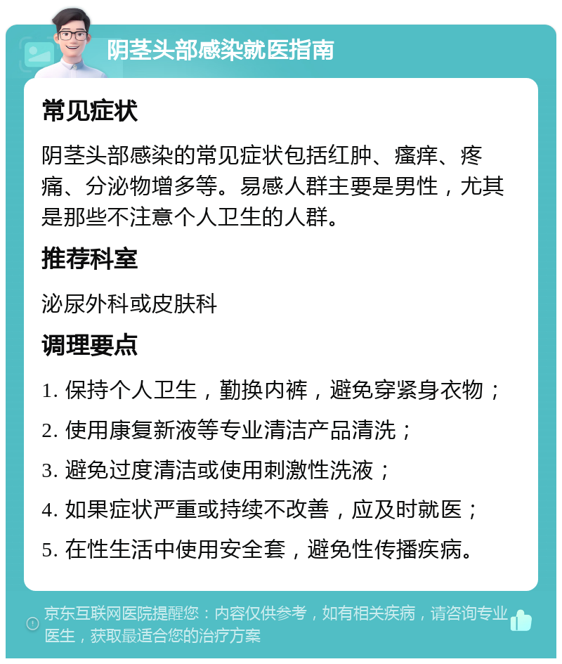 阴茎头部感染就医指南 常见症状 阴茎头部感染的常见症状包括红肿、瘙痒、疼痛、分泌物增多等。易感人群主要是男性，尤其是那些不注意个人卫生的人群。 推荐科室 泌尿外科或皮肤科 调理要点 1. 保持个人卫生，勤换内裤，避免穿紧身衣物； 2. 使用康复新液等专业清洁产品清洗； 3. 避免过度清洁或使用刺激性洗液； 4. 如果症状严重或持续不改善，应及时就医； 5. 在性生活中使用安全套，避免性传播疾病。