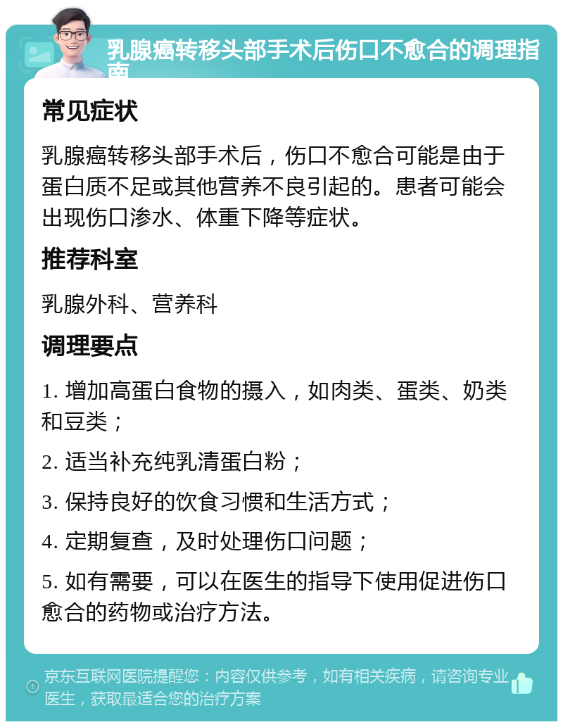 乳腺癌转移头部手术后伤口不愈合的调理指南 常见症状 乳腺癌转移头部手术后，伤口不愈合可能是由于蛋白质不足或其他营养不良引起的。患者可能会出现伤口渗水、体重下降等症状。 推荐科室 乳腺外科、营养科 调理要点 1. 增加高蛋白食物的摄入，如肉类、蛋类、奶类和豆类； 2. 适当补充纯乳清蛋白粉； 3. 保持良好的饮食习惯和生活方式； 4. 定期复查，及时处理伤口问题； 5. 如有需要，可以在医生的指导下使用促进伤口愈合的药物或治疗方法。