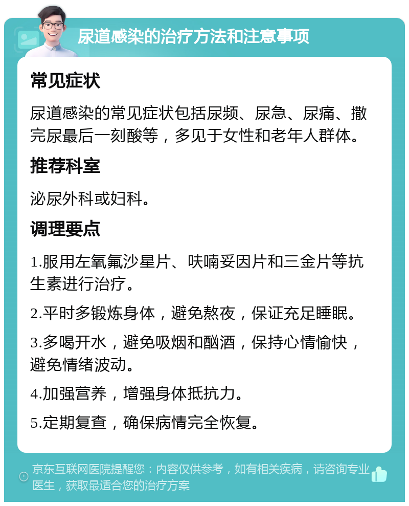 尿道感染的治疗方法和注意事项 常见症状 尿道感染的常见症状包括尿频、尿急、尿痛、撒完尿最后一刻酸等，多见于女性和老年人群体。 推荐科室 泌尿外科或妇科。 调理要点 1.服用左氧氟沙星片、呋喃妥因片和三金片等抗生素进行治疗。 2.平时多锻炼身体，避免熬夜，保证充足睡眠。 3.多喝开水，避免吸烟和酗酒，保持心情愉快，避免情绪波动。 4.加强营养，增强身体抵抗力。 5.定期复查，确保病情完全恢复。