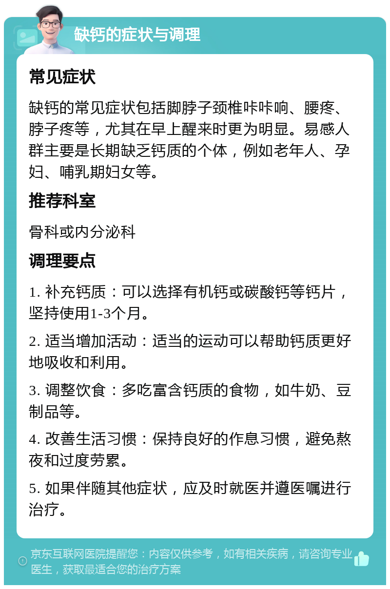 缺钙的症状与调理 常见症状 缺钙的常见症状包括脚脖子颈椎咔咔响、腰疼、脖子疼等，尤其在早上醒来时更为明显。易感人群主要是长期缺乏钙质的个体，例如老年人、孕妇、哺乳期妇女等。 推荐科室 骨科或内分泌科 调理要点 1. 补充钙质：可以选择有机钙或碳酸钙等钙片，坚持使用1-3个月。 2. 适当增加活动：适当的运动可以帮助钙质更好地吸收和利用。 3. 调整饮食：多吃富含钙质的食物，如牛奶、豆制品等。 4. 改善生活习惯：保持良好的作息习惯，避免熬夜和过度劳累。 5. 如果伴随其他症状，应及时就医并遵医嘱进行治疗。