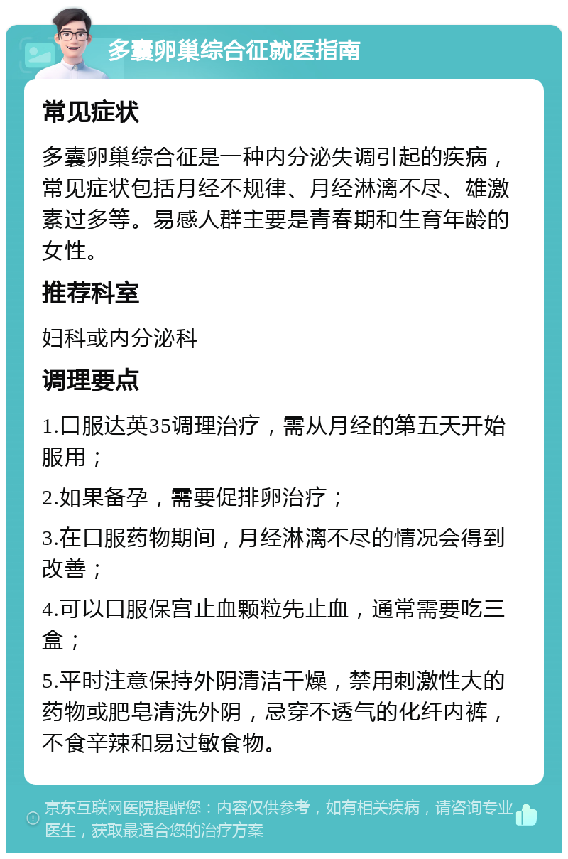 多囊卵巢综合征就医指南 常见症状 多囊卵巢综合征是一种内分泌失调引起的疾病，常见症状包括月经不规律、月经淋漓不尽、雄激素过多等。易感人群主要是青春期和生育年龄的女性。 推荐科室 妇科或内分泌科 调理要点 1.口服达英35调理治疗，需从月经的第五天开始服用； 2.如果备孕，需要促排卵治疗； 3.在口服药物期间，月经淋漓不尽的情况会得到改善； 4.可以口服保宫止血颗粒先止血，通常需要吃三盒； 5.平时注意保持外阴清洁干燥，禁用刺激性大的药物或肥皂清洗外阴，忌穿不透气的化纤内裤，不食辛辣和易过敏食物。