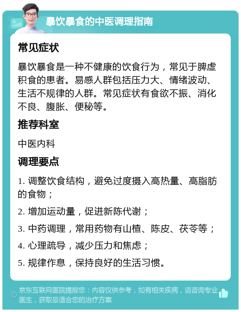 暴饮暴食的中医调理指南 常见症状 暴饮暴食是一种不健康的饮食行为，常见于脾虚积食的患者。易感人群包括压力大、情绪波动、生活不规律的人群。常见症状有食欲不振、消化不良、腹胀、便秘等。 推荐科室 中医内科 调理要点 1. 调整饮食结构，避免过度摄入高热量、高脂肪的食物； 2. 增加运动量，促进新陈代谢； 3. 中药调理，常用药物有山楂、陈皮、茯苓等； 4. 心理疏导，减少压力和焦虑； 5. 规律作息，保持良好的生活习惯。