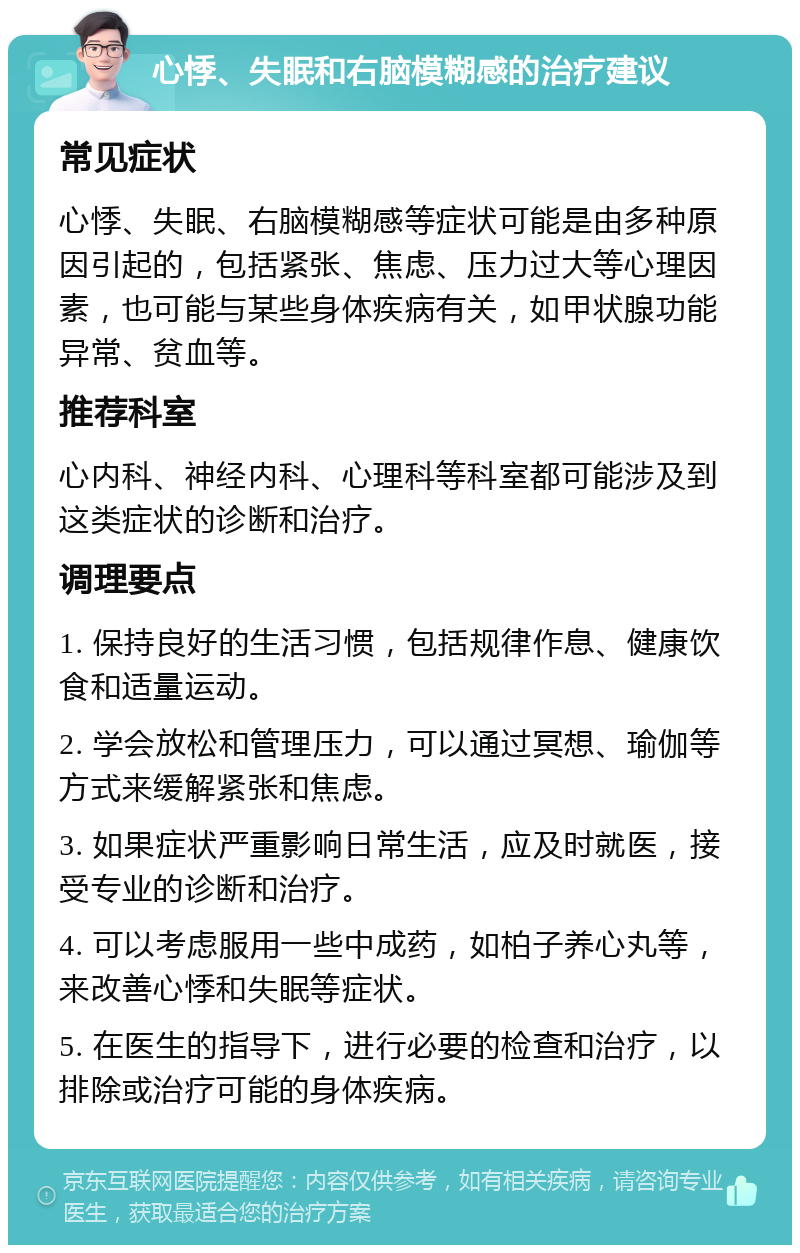 心悸、失眠和右脑模糊感的治疗建议 常见症状 心悸、失眠、右脑模糊感等症状可能是由多种原因引起的，包括紧张、焦虑、压力过大等心理因素，也可能与某些身体疾病有关，如甲状腺功能异常、贫血等。 推荐科室 心内科、神经内科、心理科等科室都可能涉及到这类症状的诊断和治疗。 调理要点 1. 保持良好的生活习惯，包括规律作息、健康饮食和适量运动。 2. 学会放松和管理压力，可以通过冥想、瑜伽等方式来缓解紧张和焦虑。 3. 如果症状严重影响日常生活，应及时就医，接受专业的诊断和治疗。 4. 可以考虑服用一些中成药，如柏子养心丸等，来改善心悸和失眠等症状。 5. 在医生的指导下，进行必要的检查和治疗，以排除或治疗可能的身体疾病。