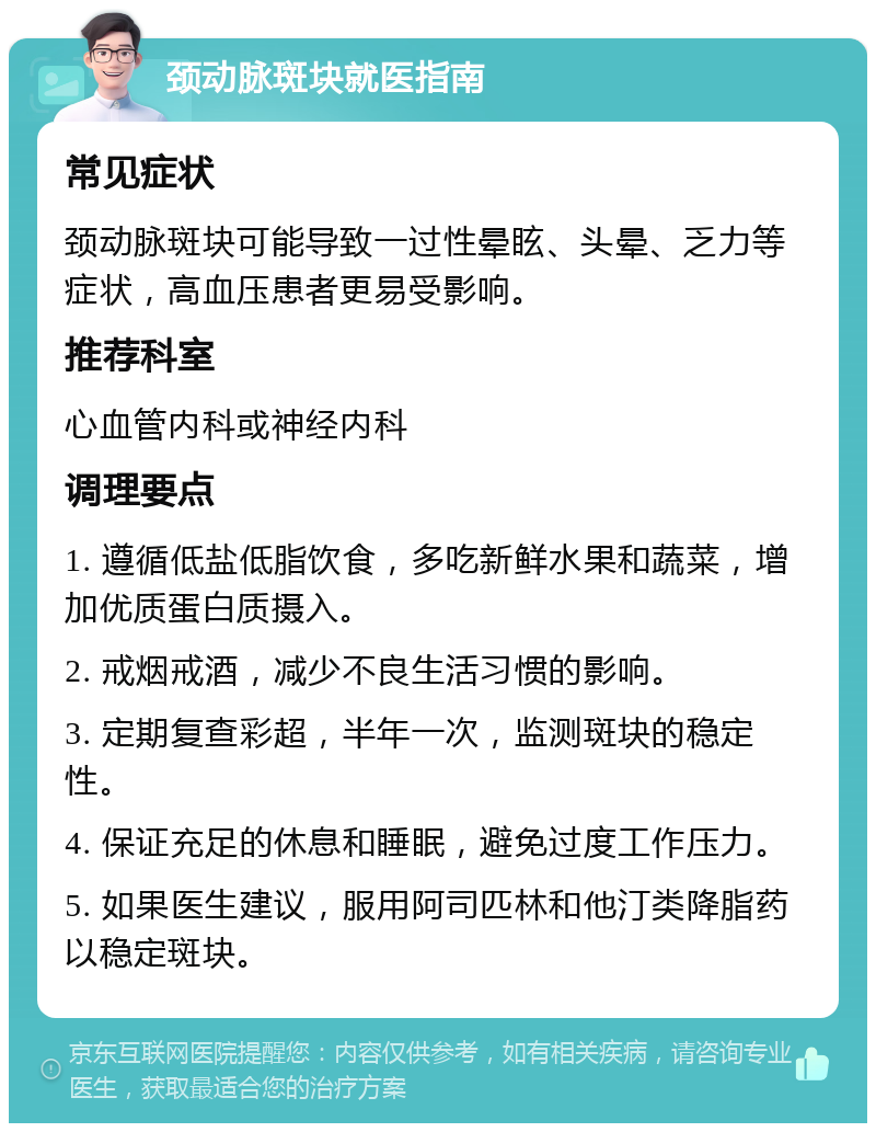 颈动脉斑块就医指南 常见症状 颈动脉斑块可能导致一过性晕眩、头晕、乏力等症状，高血压患者更易受影响。 推荐科室 心血管内科或神经内科 调理要点 1. 遵循低盐低脂饮食，多吃新鲜水果和蔬菜，增加优质蛋白质摄入。 2. 戒烟戒酒，减少不良生活习惯的影响。 3. 定期复查彩超，半年一次，监测斑块的稳定性。 4. 保证充足的休息和睡眠，避免过度工作压力。 5. 如果医生建议，服用阿司匹林和他汀类降脂药以稳定斑块。