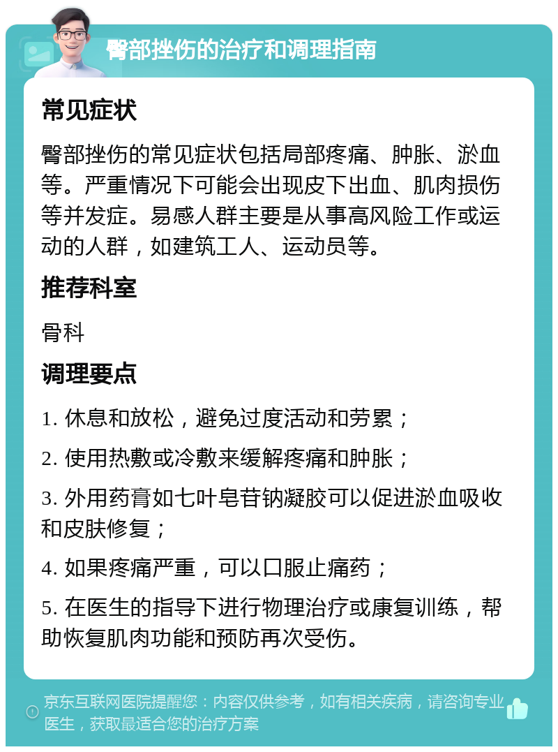 臀部挫伤的治疗和调理指南 常见症状 臀部挫伤的常见症状包括局部疼痛、肿胀、淤血等。严重情况下可能会出现皮下出血、肌肉损伤等并发症。易感人群主要是从事高风险工作或运动的人群，如建筑工人、运动员等。 推荐科室 骨科 调理要点 1. 休息和放松，避免过度活动和劳累； 2. 使用热敷或冷敷来缓解疼痛和肿胀； 3. 外用药膏如七叶皂苷钠凝胶可以促进淤血吸收和皮肤修复； 4. 如果疼痛严重，可以口服止痛药； 5. 在医生的指导下进行物理治疗或康复训练，帮助恢复肌肉功能和预防再次受伤。