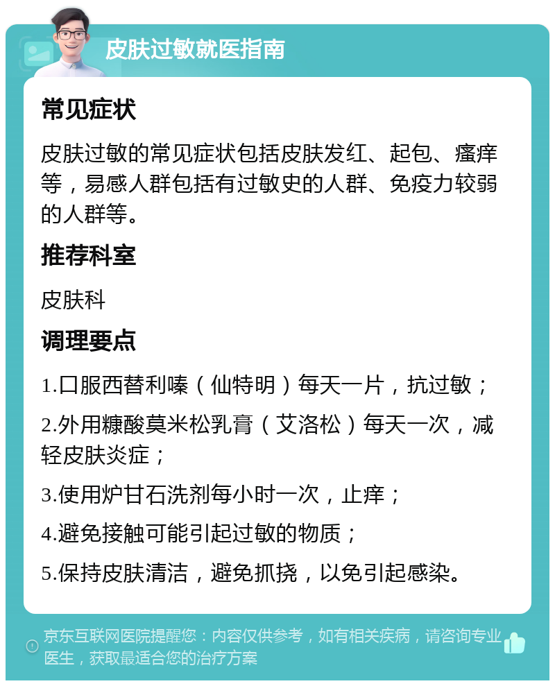 皮肤过敏就医指南 常见症状 皮肤过敏的常见症状包括皮肤发红、起包、瘙痒等，易感人群包括有过敏史的人群、免疫力较弱的人群等。 推荐科室 皮肤科 调理要点 1.口服西替利嗪（仙特明）每天一片，抗过敏； 2.外用糠酸莫米松乳膏（艾洛松）每天一次，减轻皮肤炎症； 3.使用炉甘石洗剂每小时一次，止痒； 4.避免接触可能引起过敏的物质； 5.保持皮肤清洁，避免抓挠，以免引起感染。