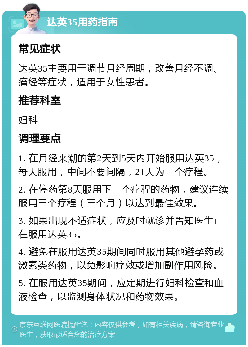 达英35用药指南 常见症状 达英35主要用于调节月经周期，改善月经不调、痛经等症状，适用于女性患者。 推荐科室 妇科 调理要点 1. 在月经来潮的第2天到5天内开始服用达英35，每天服用，中间不要间隔，21天为一个疗程。 2. 在停药第8天服用下一个疗程的药物，建议连续服用三个疗程（三个月）以达到最佳效果。 3. 如果出现不适症状，应及时就诊并告知医生正在服用达英35。 4. 避免在服用达英35期间同时服用其他避孕药或激素类药物，以免影响疗效或增加副作用风险。 5. 在服用达英35期间，应定期进行妇科检查和血液检查，以监测身体状况和药物效果。