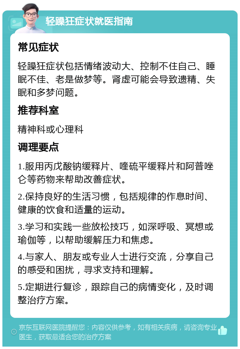 轻躁狂症状就医指南 常见症状 轻躁狂症状包括情绪波动大、控制不住自己、睡眠不佳、老是做梦等。肾虚可能会导致遗精、失眠和多梦问题。 推荐科室 精神科或心理科 调理要点 1.服用丙戊酸钠缓释片、喹硫平缓释片和阿普唑仑等药物来帮助改善症状。 2.保持良好的生活习惯，包括规律的作息时间、健康的饮食和适量的运动。 3.学习和实践一些放松技巧，如深呼吸、冥想或瑜伽等，以帮助缓解压力和焦虑。 4.与家人、朋友或专业人士进行交流，分享自己的感受和困扰，寻求支持和理解。 5.定期进行复诊，跟踪自己的病情变化，及时调整治疗方案。