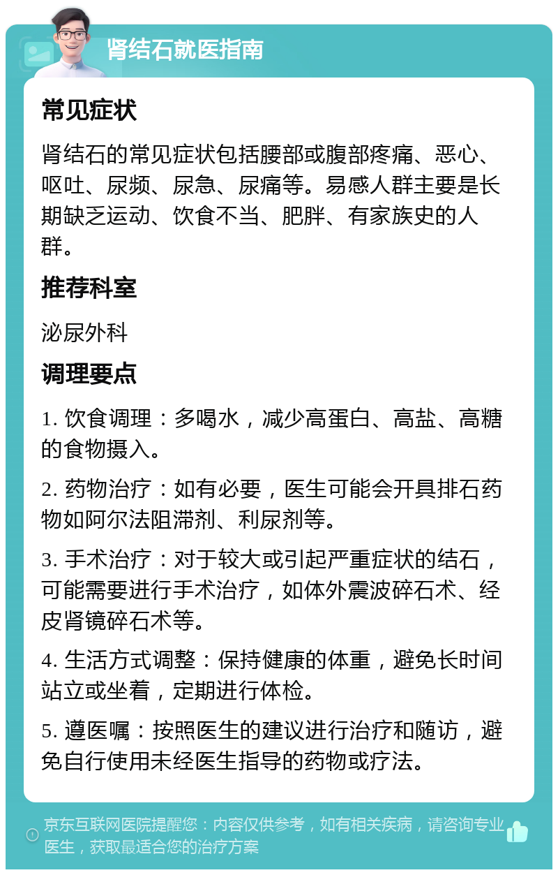 肾结石就医指南 常见症状 肾结石的常见症状包括腰部或腹部疼痛、恶心、呕吐、尿频、尿急、尿痛等。易感人群主要是长期缺乏运动、饮食不当、肥胖、有家族史的人群。 推荐科室 泌尿外科 调理要点 1. 饮食调理：多喝水，减少高蛋白、高盐、高糖的食物摄入。 2. 药物治疗：如有必要，医生可能会开具排石药物如阿尔法阻滞剂、利尿剂等。 3. 手术治疗：对于较大或引起严重症状的结石，可能需要进行手术治疗，如体外震波碎石术、经皮肾镜碎石术等。 4. 生活方式调整：保持健康的体重，避免长时间站立或坐着，定期进行体检。 5. 遵医嘱：按照医生的建议进行治疗和随访，避免自行使用未经医生指导的药物或疗法。